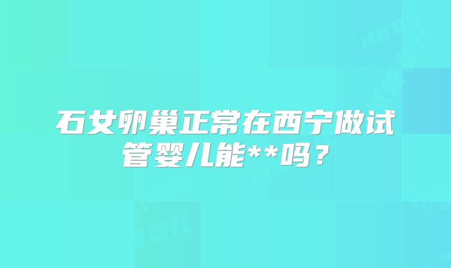 石女卵巢正常在西宁做试管婴儿能**吗？