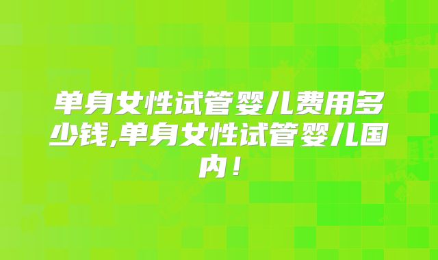 单身女性试管婴儿费用多少钱,单身女性试管婴儿国内！