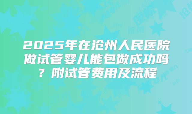 2025年在沧州人民医院做试管婴儿能包做成功吗?附试管费用及流程