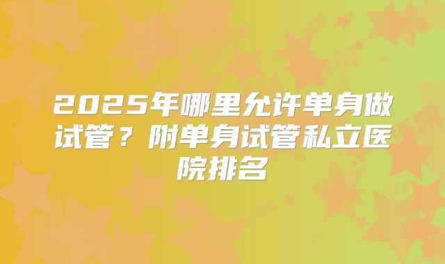 2025年哪里允许单身做试管？附单身试管私立医院排名