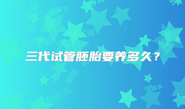 三代试管胚胎要养多久？