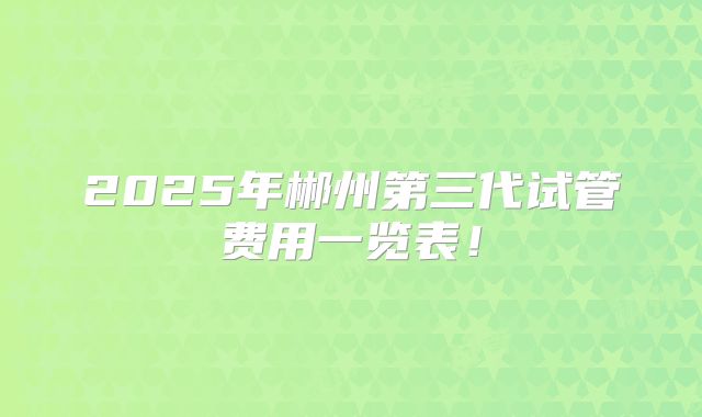 2025年郴州第三代试管费用一览表！