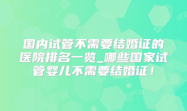 国内试管不需要结婚证的医院排名一览_哪些国家试管婴儿不需要结婚证！