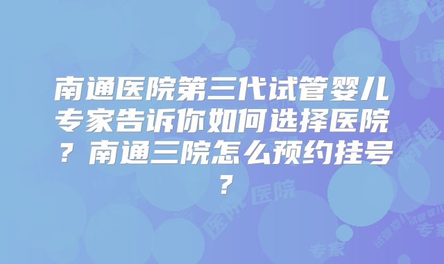 南通医院第三代试管婴儿专家告诉你如何选择医院？南通三院怎么预约挂号？
