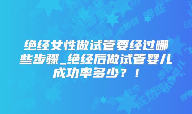 绝经女性做试管要经过哪些步骤_绝经后做试管婴儿成功率多少？！