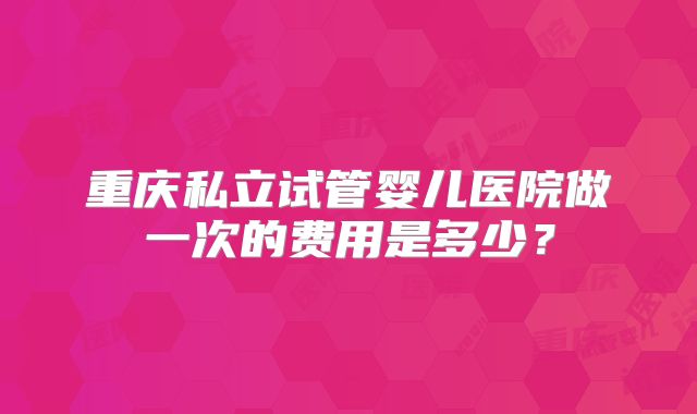 重庆私立试管婴儿医院做一次的费用是多少？