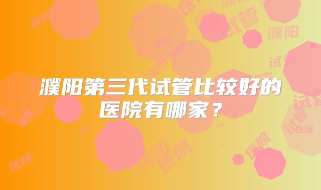 濮阳第三代试管比较好的医院有哪家？