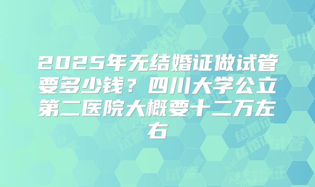 2025年无结婚证做试管要多少钱？四川大学公立第二医院大概要十二万左右