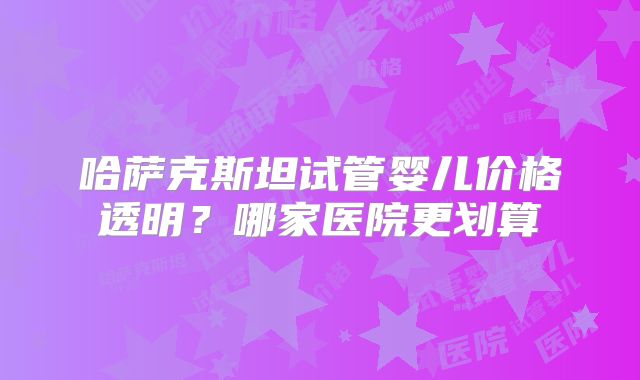 哈萨克斯坦试管婴儿价格透明？哪家医院更划算