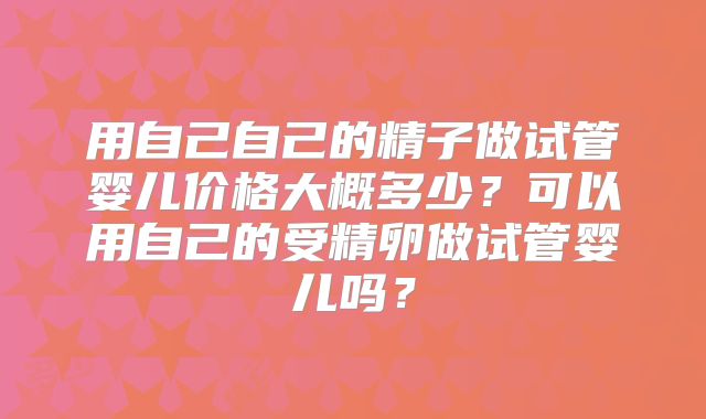 用自己自己的精子做试管婴儿价格大概多少?可以用自己的受精卵做试管婴儿吗?