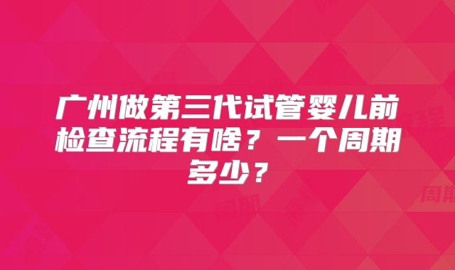 广州做第三代试管婴儿前检查流程有啥？一个周期多少？