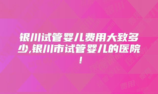 银川试管婴儿费用大致多少,银川市试管婴儿的医院！