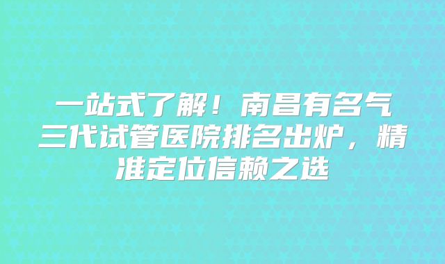 一站式了解！南昌有名气三代试管医院排名出炉，精准定位信赖之选