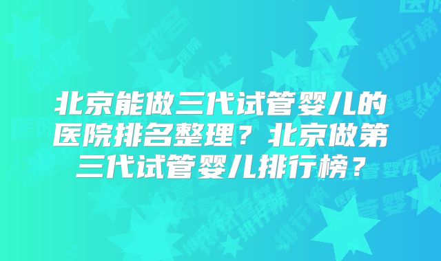 北京能做三代试管婴儿的医院排名整理？北京做第三代试管婴儿排行榜？