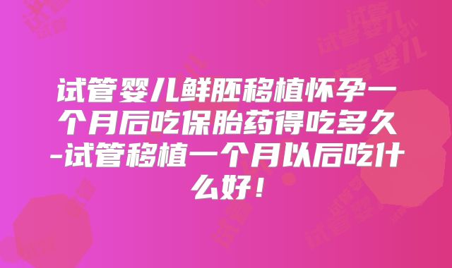 试管婴儿鲜胚移植怀孕一个月后吃保胎药得吃多久-试管移植一个月以后吃什么好！