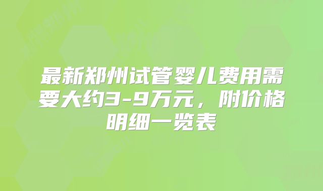 最新郑州试管婴儿费用需要大约3-9万元，附价格明细一览表