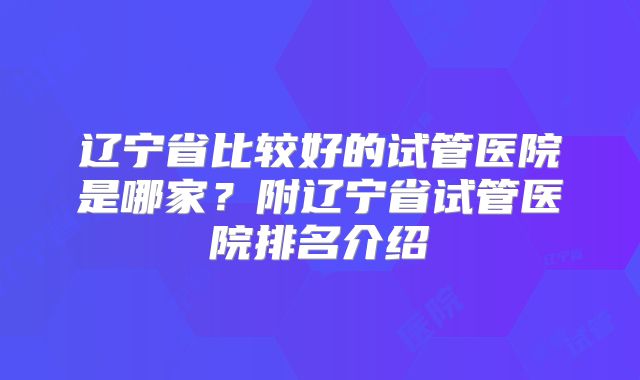 辽宁省比较好的试管医院是哪家？附辽宁省试管医院排名介绍