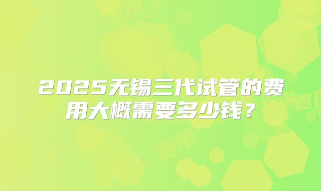 2025无锡三代试管的费用大概需要多少钱？
