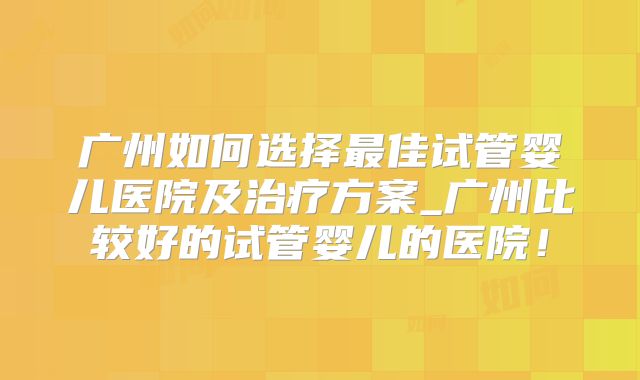 广州如何选择最佳试管婴儿医院及治疗方案_广州比较好的试管婴儿的医院!