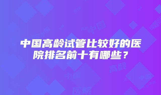 中国高龄试管比较好的医院排名前十有哪些？
