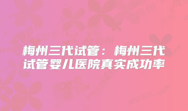 梅州三代试管：梅州三代试管婴儿医院真实成功率
