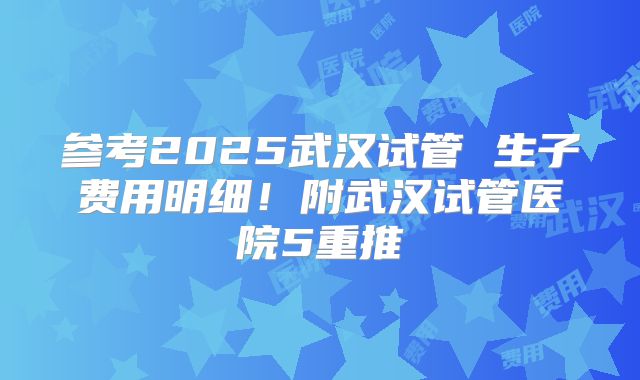 参考2025武汉试管 生子费用明细！附武汉试管医院5重推