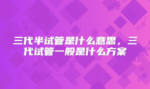 三代半试管是什么意思,三代试管一般是什么方案