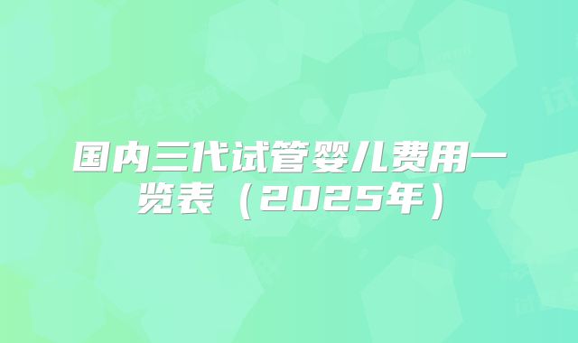 国内三代试管婴儿费用一览表（2025年）