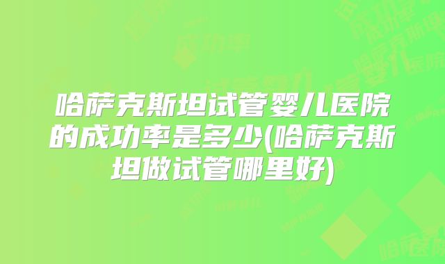 哈萨克斯坦试管婴儿医院的成功率是多少(哈萨克斯坦做试管哪里好)