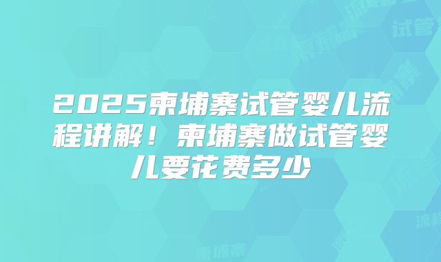 2025柬埔寨试管婴儿流程讲解！柬埔寨做试管婴儿要花费多少