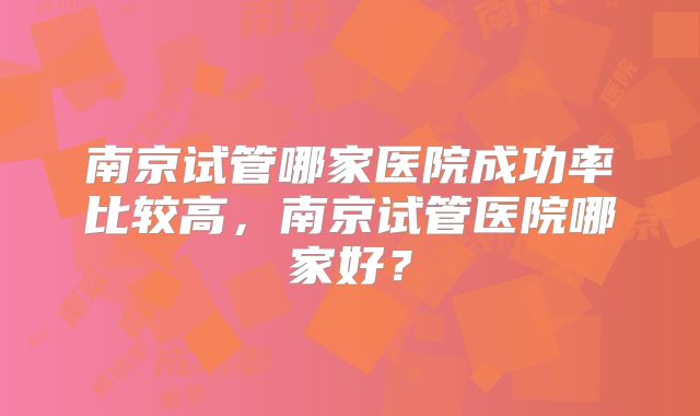 南京试管哪家医院成功率比较高,南京试管医院哪家好?