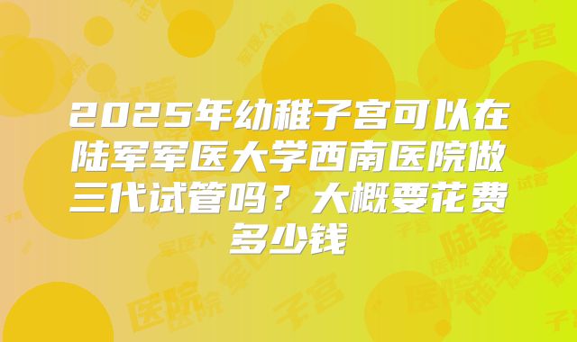 2025年幼稚子宫可以在陆军军医大学西南医院做三代试管吗？大概要花费多少钱