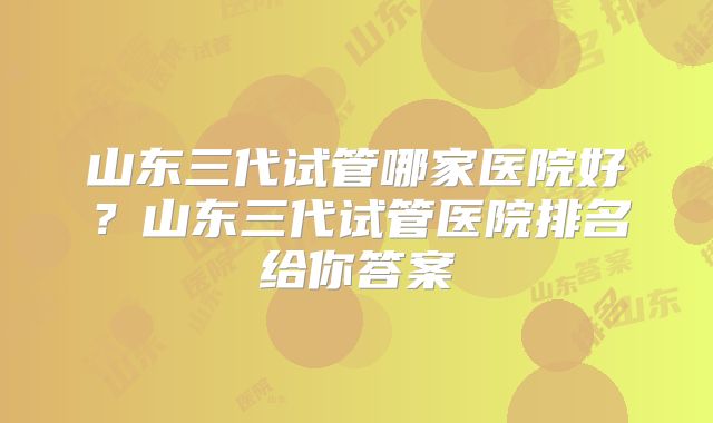 山东三代试管哪家医院好？山东三代试管医院排名给你答案