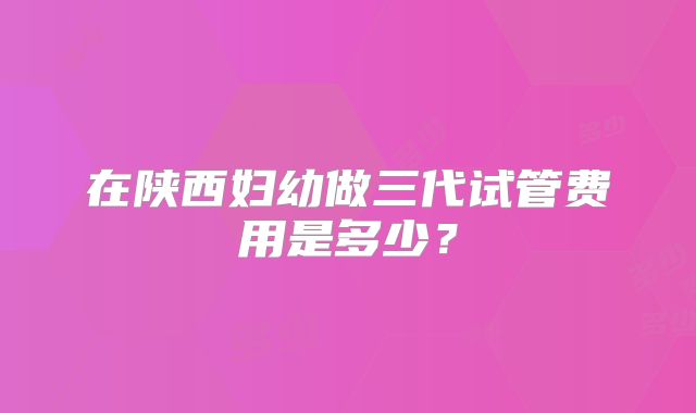 在陕西妇幼做三代试管费用是多少？