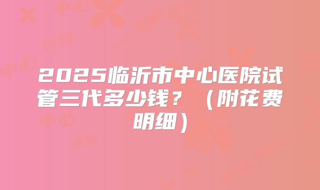 2025临沂市中心医院试管三代多少钱?(附花费明细)