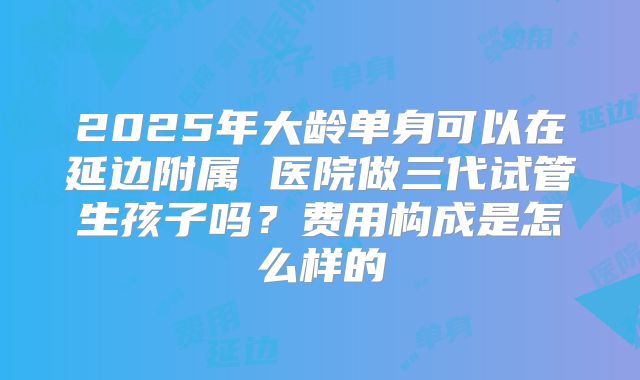 2025年大龄单身可以在延边附属 医院做三代试管生孩子吗？费用构成是怎么样的