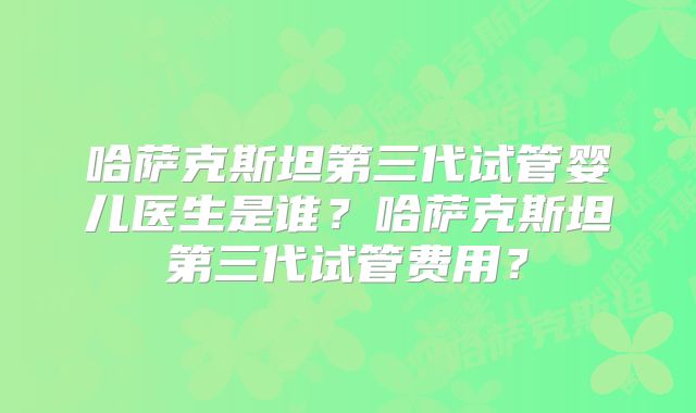 哈萨克斯坦第三代试管婴儿医生是谁？哈萨克斯坦第三代试管费用？