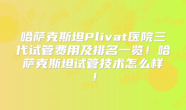 哈萨克斯坦Plivat医院三代试管费用及排名一览！哈萨克斯坦试管技术怎么样！