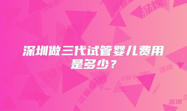 深圳做三代试管婴儿费用是多少?