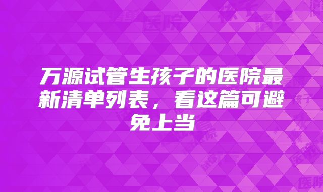 万源试管生孩子的医院最新清单列表，看这篇可避免上当