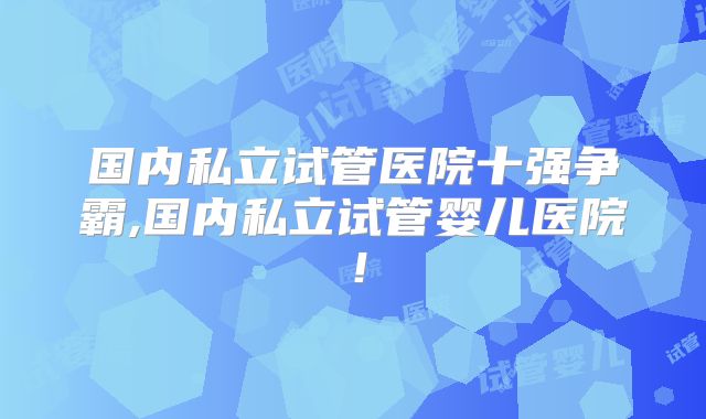 国内私立试管医院十强争霸,国内私立试管婴儿医院！