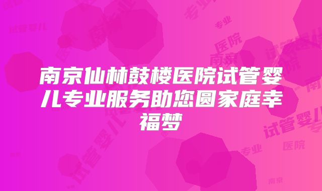 南京仙林鼓楼医院试管婴儿专业服务助您圆家庭幸福梦