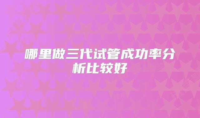 哪里做三代试管成功率分析比较好