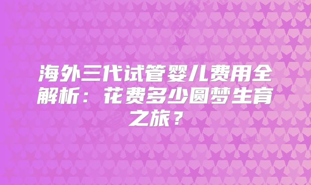 海外三代试管婴儿费用全解析：花费多少圆梦生育之旅？