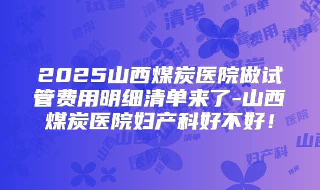 2025山西煤炭医院做试管费用明细清单来了-山西煤炭医院妇产科好不好！