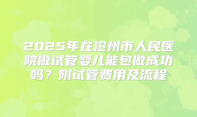 2025年在沧州市人民医院做试管婴儿能包做成功吗?附试管费用及流程