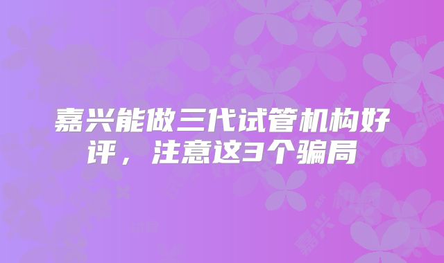 嘉兴能做三代试管机构好评，注意这3个骗局