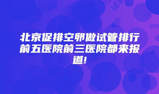 北京促排空卵做试管排行前五医院前三医院都来报道!