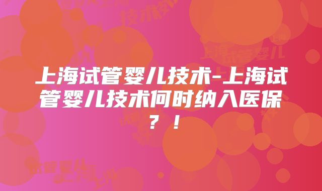 上海试管婴儿技术-上海试管婴儿技术何时纳入医保？！