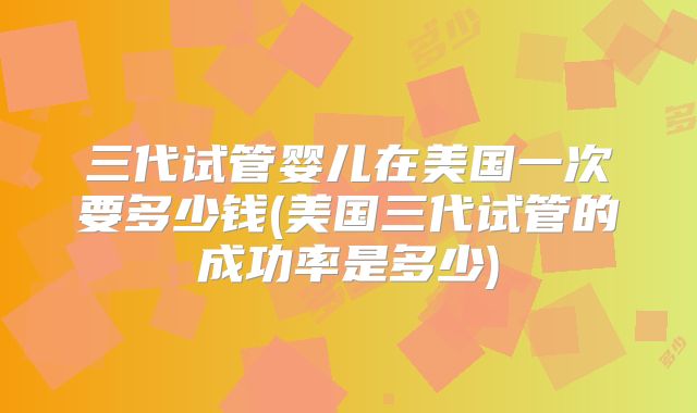 三代试管婴儿在美国一次要多少钱(美国三代试管的成功率是多少)